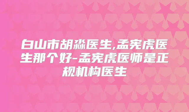 白山市胡淼医生,孟宪虎医生那个好-孟宪虎医师是正规机构医生