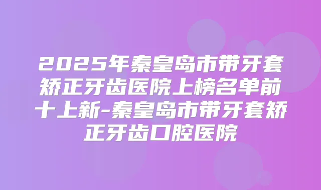 2025年秦皇岛市带牙套矫正牙齿医院上榜名单前十上新-秦皇岛市带牙套矫正牙齿口腔医院