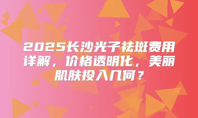 2025长沙光子祛斑费用详解，价格透明化，美丽肌肤投入几何？