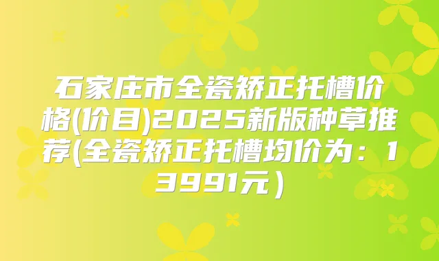 石家庄市全瓷矫正托槽价格(价目)2025新版种草推荐(全瓷矫正托槽均价为:13991元)
