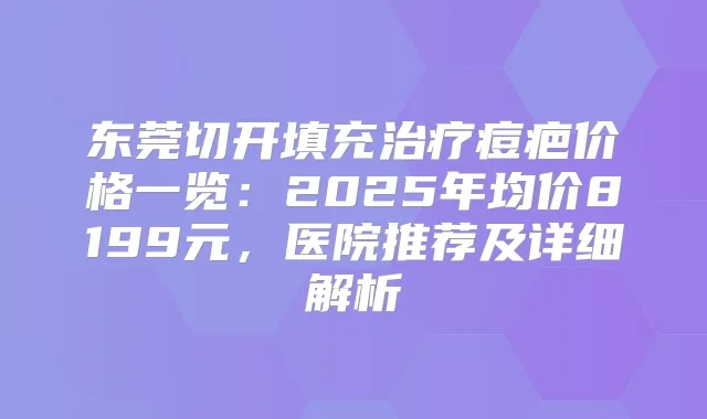 东莞切开填充痘疤价格一览：2025年均价8199元，医院推荐及详细解析