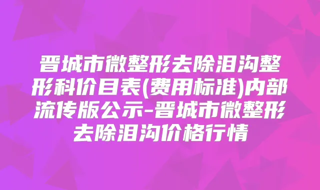 晋城市微整形去除泪沟整形科价目表(费用标准)内部流传版公示-晋城市微整形去除泪沟价格行情