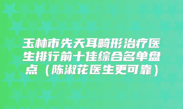 玉林市先天耳畸形医生排行前十佳综合名单盘点（陈淑花医生更可靠）