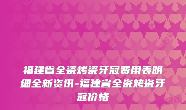 福建省全瓷烤瓷牙冠费用表明细全新资讯-福建省全瓷烤瓷牙冠价格