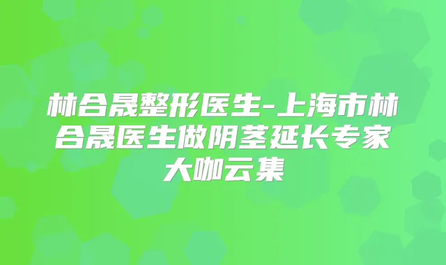 林合晟整形医生-上海市林合晟医生做阴茎延长专家大咖云集