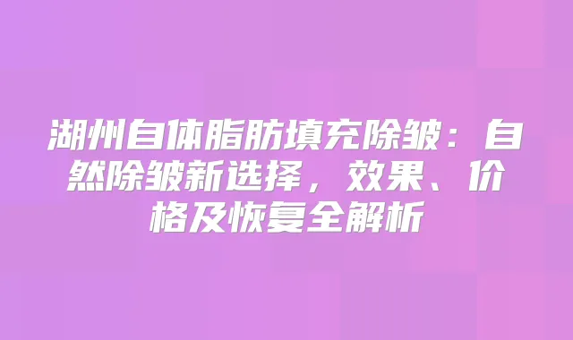 湖州自体脂肪填充除皱：自然除皱新选择，效果、价格及恢复全解析