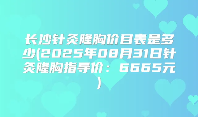 长沙针灸隆胸价目表是多少(2025年08月31日针灸隆胸指导价：6665元)