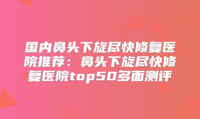 国内鼻头下旋尽快修复医院推荐：鼻头下旋尽快修复医院top50多面测评