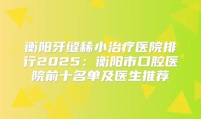 衡阳牙缝稀小医院排行2025：衡阳市口腔医院前十名单及医生推荐
