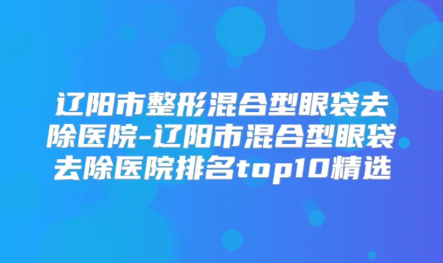 辽阳市整形混合型眼袋去除医院-辽阳市混合型眼袋去除医院排名top10精选