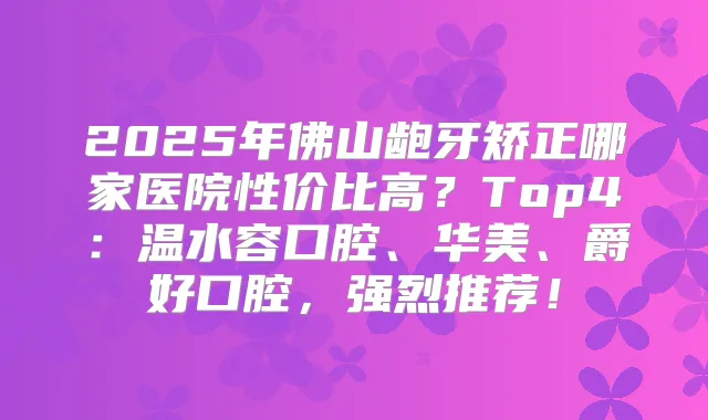 2025年佛山龅牙矫正哪家医院性价比高？Top4：温水容口腔、华美、爵好口腔，强烈推荐！