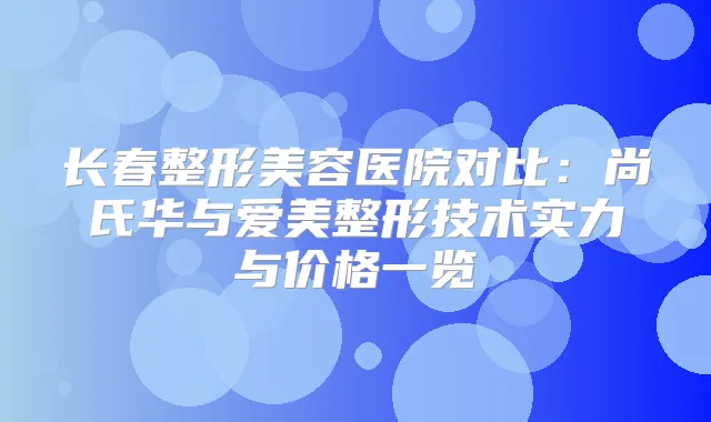 长春整形美容医院对比:尚氏华与爱美整形技术实力与价格一览