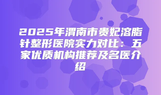 2025年渭南市贵妃溶脂针整形医院实力对比:五家优质机构推荐及名医介绍