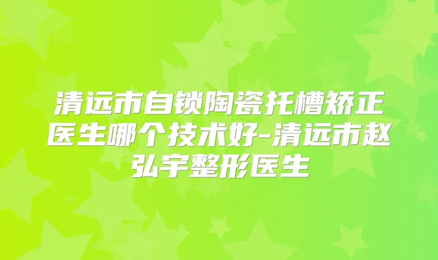 清远市自锁陶瓷托槽矫正医生哪个技术好-清远市赵弘宇整形医生