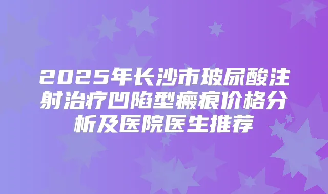 2025年长沙市玻尿酸注射凹陷型瘢痕价格分析及医院医生推荐