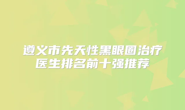 遵义市先天性黑眼圈医生排名前十强推荐