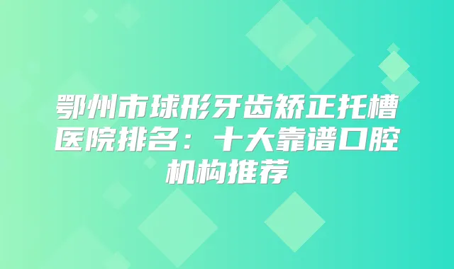 鄂州市球形牙齿矫正托槽医院排名：十大靠谱口腔机构推荐