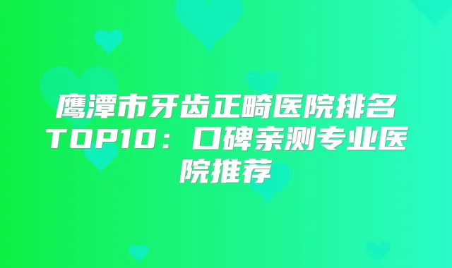 鹰潭市牙齿正畸医院排名TOP10:口碑亲测专业医院推荐