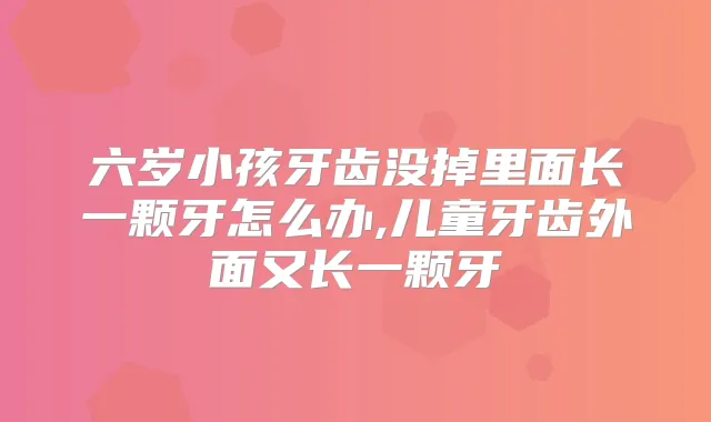 六岁小孩牙齿没掉里面长一颗牙怎么办,儿童牙齿外面又长一颗牙