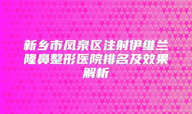 新乡市凤泉区注射伊维兰隆鼻整形医院排名及效果解析
