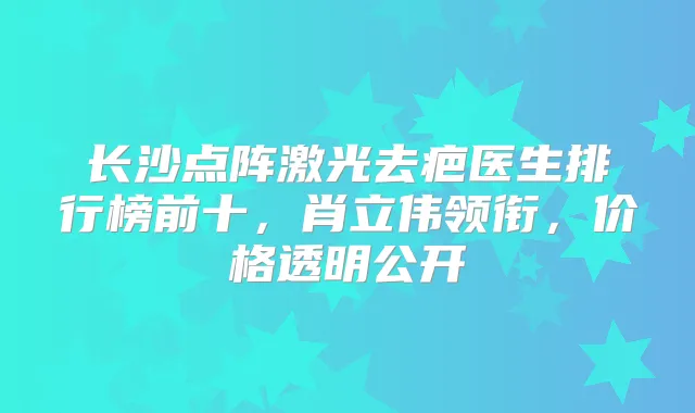 长沙点阵激光去疤医生排行榜前十，肖立伟领衔，价格透明公开