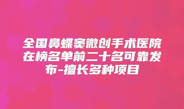 全国鼻蝶窦微创手术医院在榜名单前二十名可靠发布-擅长多种项目