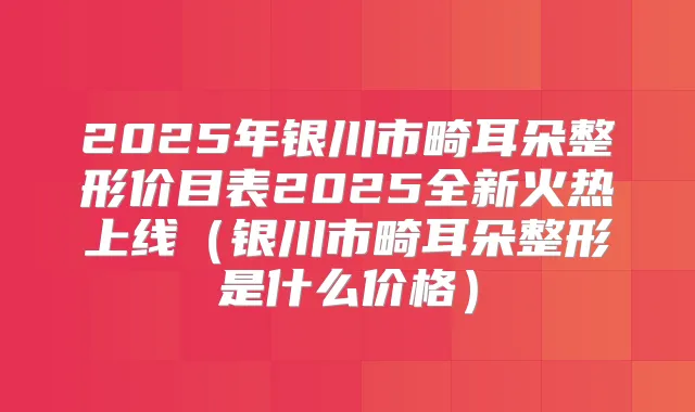 2025年银川市畸耳朵整形价目表2025全新火热上线（银川市畸耳朵整形是什么价格）