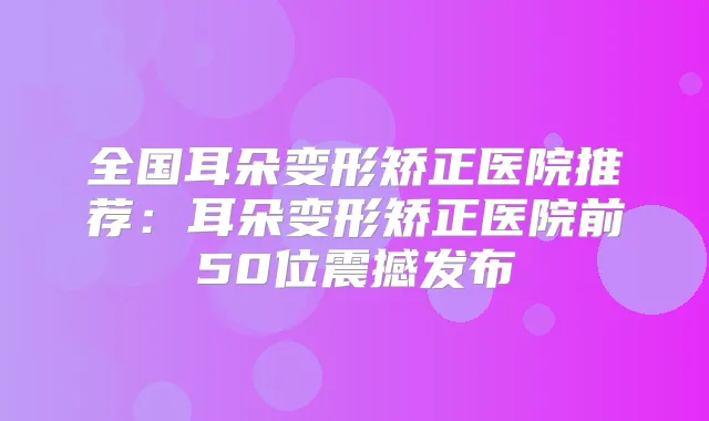全国耳朵变形矫正医院推荐:耳朵变形矫正医院前50位震撼发布