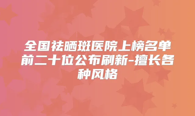 全国祛晒斑医院上榜名单前二十位公布刷新-擅长各种风格