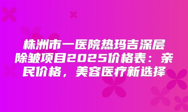株洲市一医院热玛吉深层除皱项目2025价格表:亲民价格,美容医疗新选择