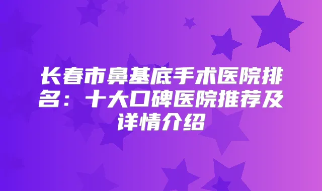 长春市鼻基底手术医院排名：十大口碑医院推荐及详情介绍