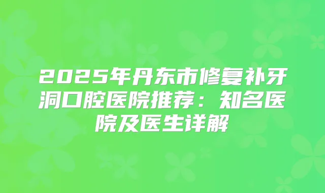 2025年丹东市修复补牙洞口腔医院推荐：知名医院及医生详解