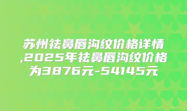 苏州祛鼻唇沟纹价格详情,2025年祛鼻唇沟纹价格为3876元-54145元
