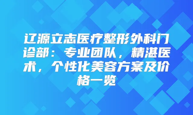 辽源立志医疗整形外科门诊部：专业团队，精湛医术，个性化美容方案及价格一览