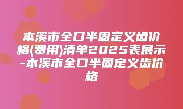 本溪市全口半固定义齿价格(费用)清单2025表展示-本溪市全口半固定义齿价格