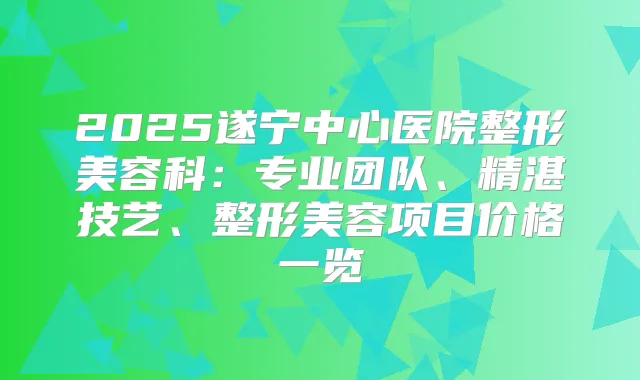 2025遂宁中心医院整形美容科：专业团队、精湛技艺、整形美容项目价格一览