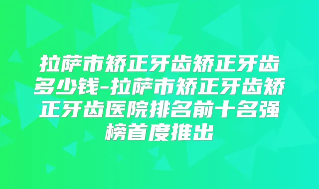 拉萨市矫正牙齿矫正牙齿多少钱-拉萨市矫正牙齿矫正牙齿医院排名前十名强榜首度推出