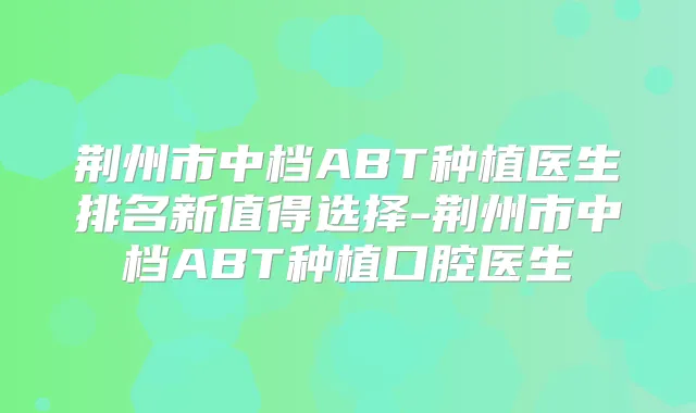 荆州市中档ABT种植医生排名新值得选择-荆州市中档ABT种植口腔医生
