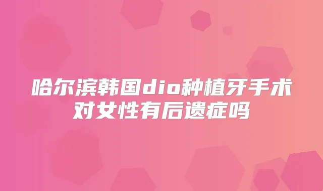 哈尔滨韩国dio种植牙手术对女性有后遗症吗