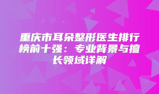 重庆市耳朵整形医生排行榜前十强:专业背景与擅长领域详解