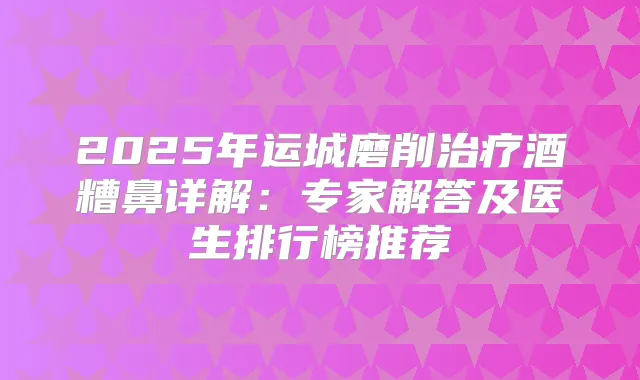 2025年运城磨削酒糟鼻详解:专家解答及医生排行榜推荐