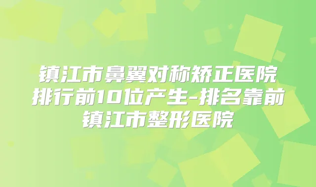 镇江市鼻翼对称矫正医院排行前10位产生-排名靠前镇江市整形医院