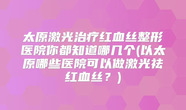太原激光红血丝整形医院你都知道哪几个(以太原哪些医院可以做激光祛红血丝？)
