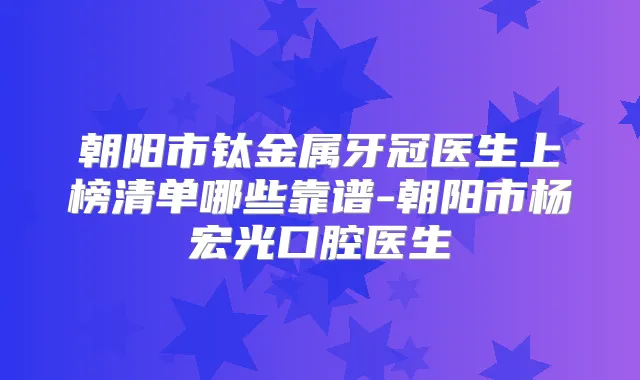 朝阳市钛金属牙冠医生上榜清单哪些靠谱-朝阳市杨宏光口腔医生