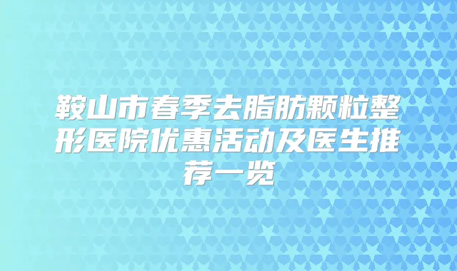 鞍山市春季去脂肪颗粒整形医院优惠活动及医生推荐一览