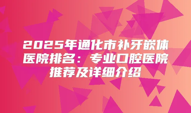 2025年通化市补牙嵌体医院排名：专业口腔医院推荐及详细介绍