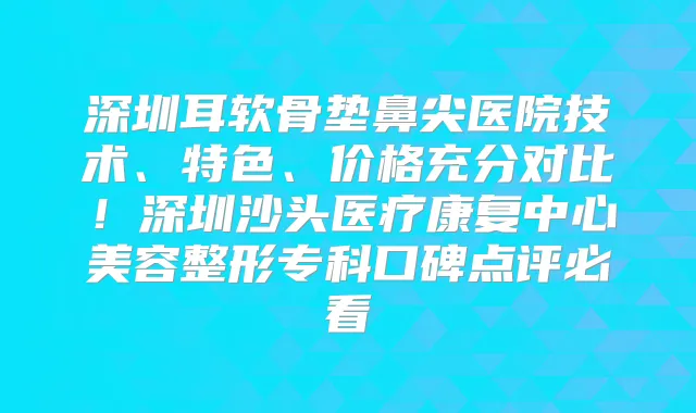 深圳耳软骨垫鼻尖医院技术、特色、价格充分对比！深圳沙头医疗康复中心美容整形专科口碑点评必看