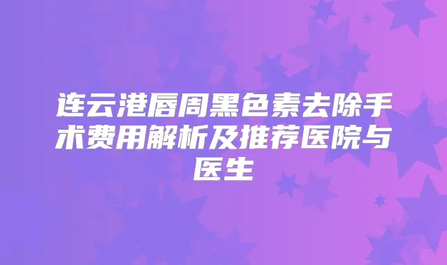连云港唇周黑色素去除手术费用解析及推荐医院与医生