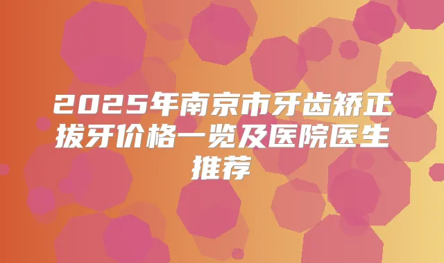 2025年南京市牙齿矫正拔牙价格一览及医院医生推荐