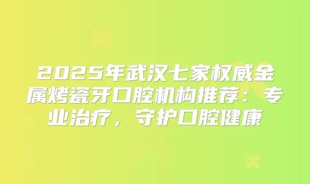 2025年武汉七家金属烤瓷牙口腔机构推荐：专业，守护口腔健康